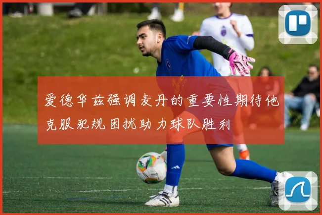 爱德华兹强调麦丹的重要性期待他克服犯规困扰助力球队胜利