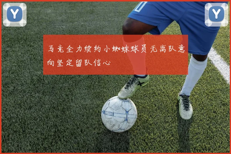 马竞全力续约小蜘蛛球员无离队意向坚定留队信心