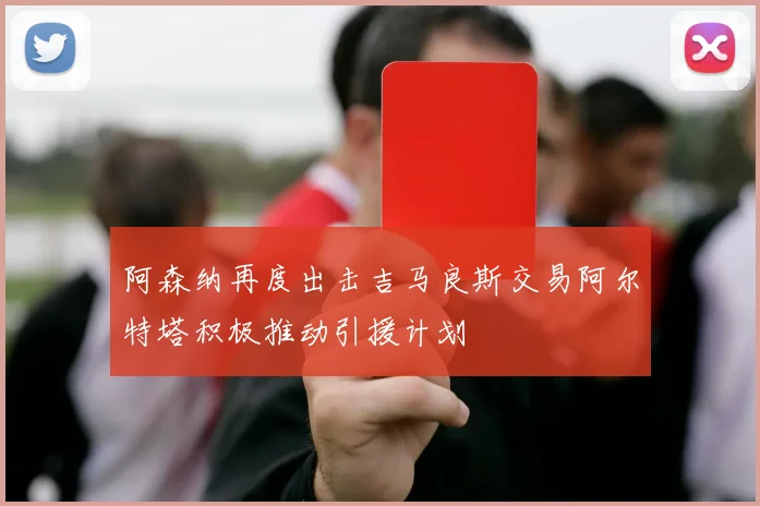阿森纳再度出击吉马良斯交易阿尔特塔积极推动引援计划