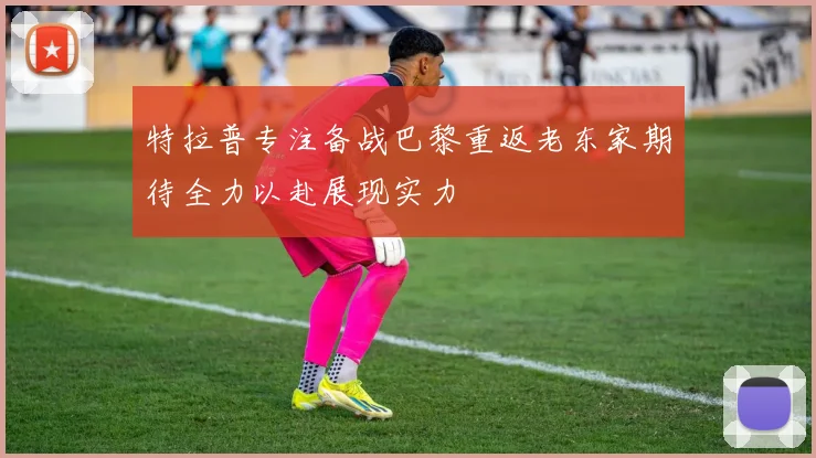 特拉普专注备战巴黎重返老东家期待全力以赴展现实力