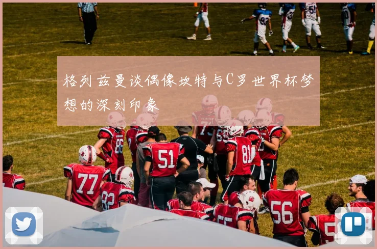 格列兹曼谈偶像坎特与C罗世界杯梦想的深刻印象