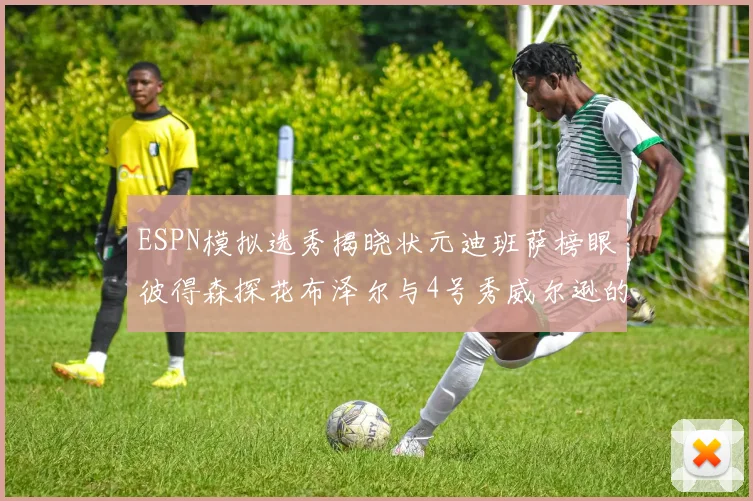 ESPN模拟选秀揭晓状元迪班萨榜眼彼得森探花布泽尔与4号秀威尔逊的精彩表现