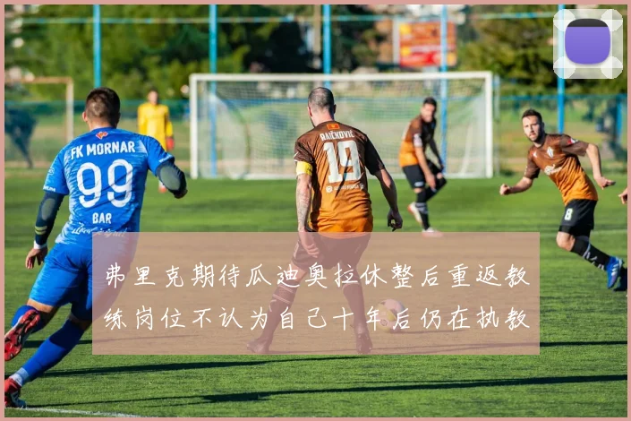 弗里克期待瓜迪奥拉休整后重返教练岗位不认为自己十年后仍在执教