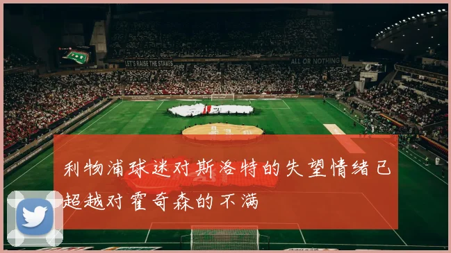 利物浦球迷对斯洛特的失望情绪已超越对霍奇森的不满