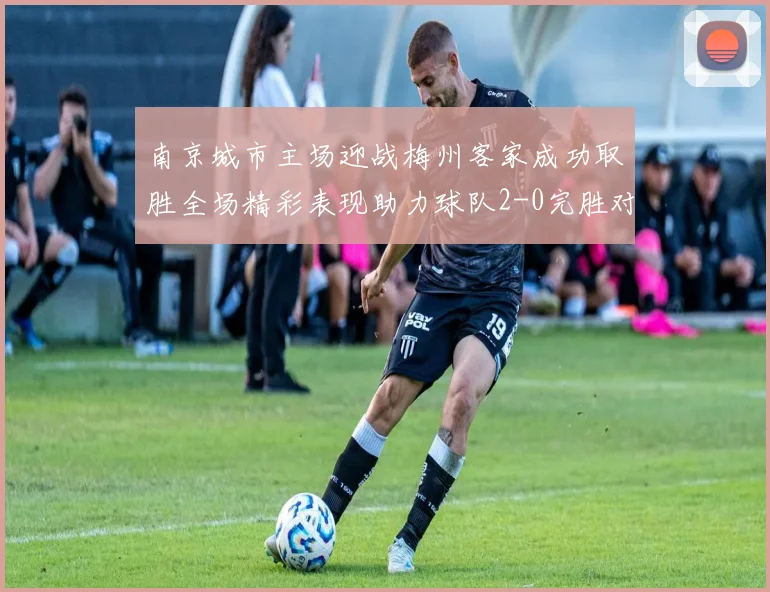 南京城市主场迎战梅州客家成功取胜全场精彩表现助力球队2-0完胜对手