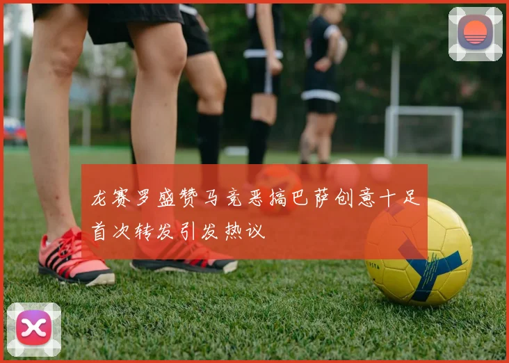 龙赛罗盛赞马竞恶搞巴萨创意十足首次转发引发热议