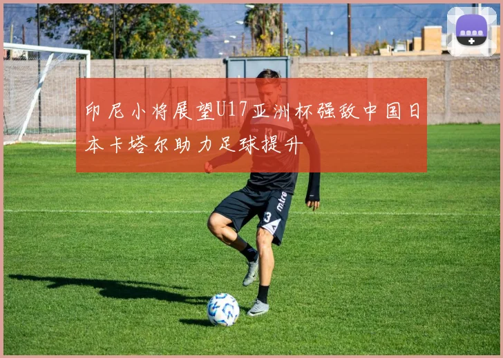 印尼小将展望U17亚洲杯强敌中国日本卡塔尔助力足球提升