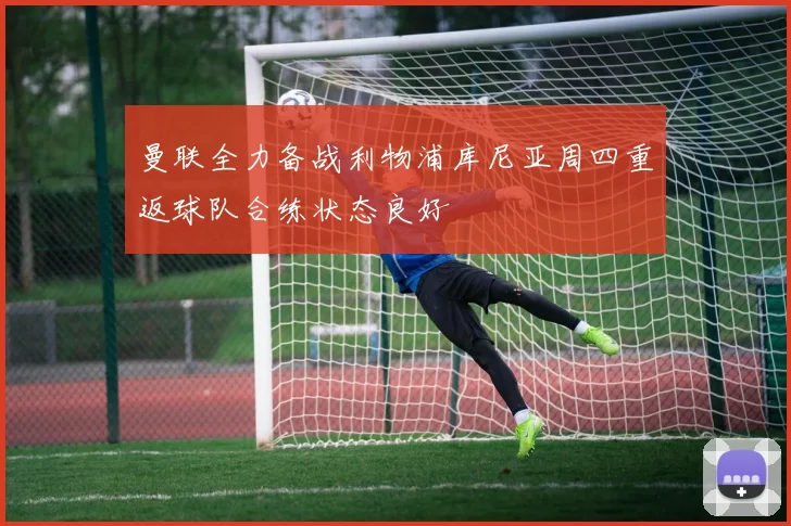 曼联全力备战利物浦库尼亚周四重返球队合练状态良好