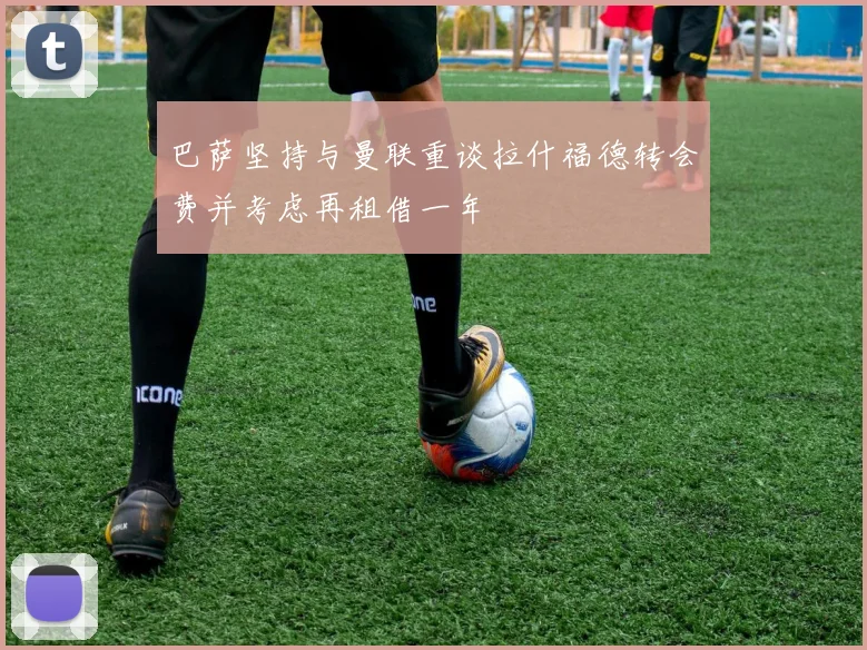 巴萨坚持与曼联重谈拉什福德转会费并考虑再租借一年