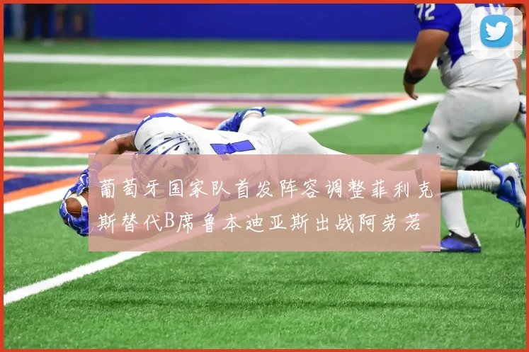 葡萄牙国家队首发阵容调整菲利克斯替代B席鲁本迪亚斯出战阿劳若