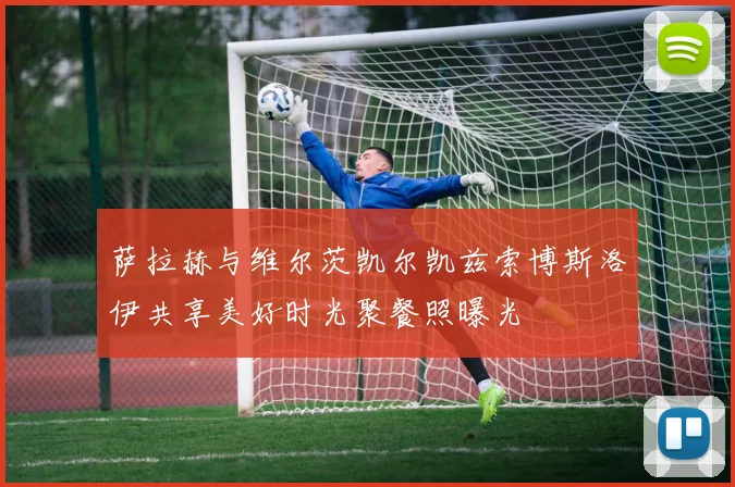 萨拉赫与维尔茨凯尔凯兹索博斯洛伊共享美好时光聚餐照曝光