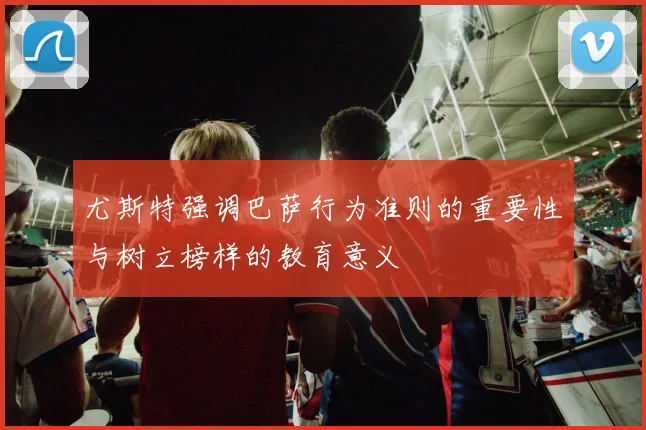 尤斯特强调巴萨行为准则的重要性与树立榜样的教育意义