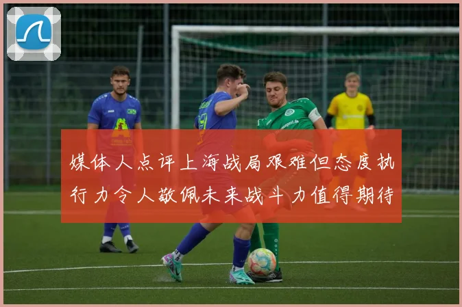 媒体人点评上海战局艰难但态度执行力令人敬佩未来战斗力值得期待