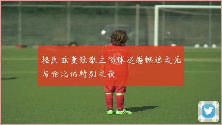 格列兹曼致敬主场球迷感慨这是无与伦比的特别之夜