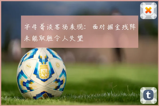 字母哥谈客场表现：面对掘金残阵未能取胜令人失望