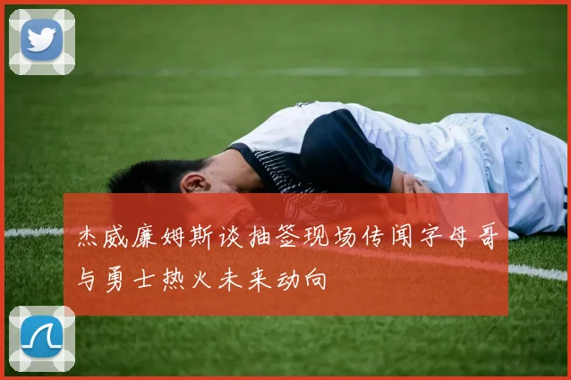 杰威廉姆斯谈抽签现场传闻字母哥与勇士热火未来动向