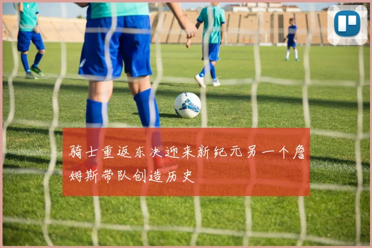 骑士重返东决迎来新纪元另一个詹姆斯带队创造历史