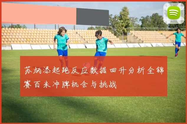 苏炳添起跑反应数据回升分析全锦赛百米冲牌机会与挑战
